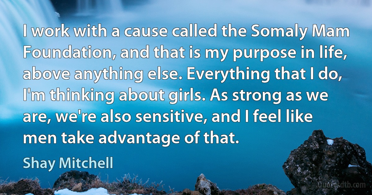 I work with a cause called the Somaly Mam Foundation, and that is my purpose in life, above anything else. Everything that I do, I'm thinking about girls. As strong as we are, we're also sensitive, and I feel like men take advantage of that. (Shay Mitchell)