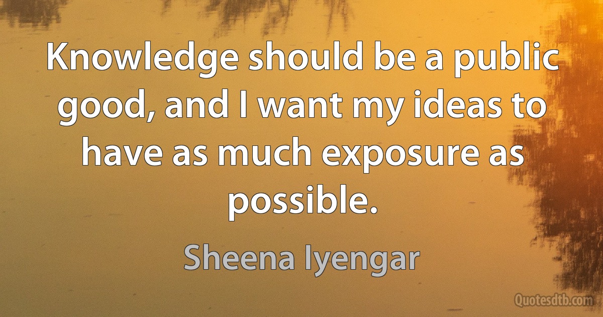 Knowledge should be a public good, and I want my ideas to have as much exposure as possible. (Sheena Iyengar)