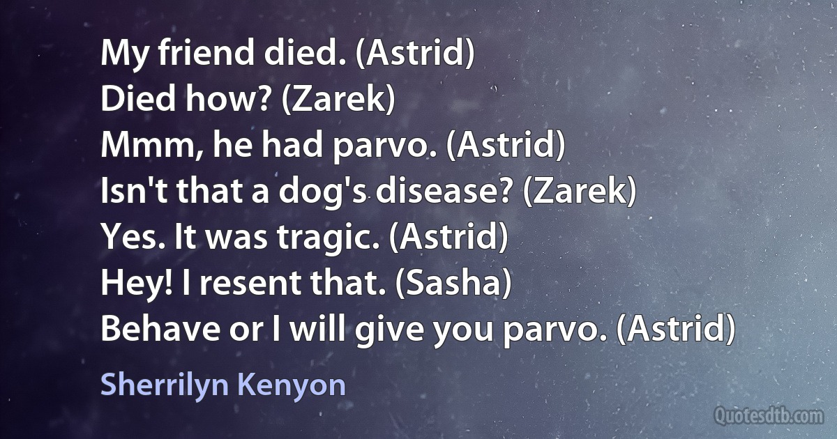 My friend died. (Astrid)
Died how? (Zarek)
Mmm, he had parvo. (Astrid)
Isn't that a dog's disease? (Zarek)
Yes. It was tragic. (Astrid)
Hey! I resent that. (Sasha)
Behave or I will give you parvo. (Astrid) (Sherrilyn Kenyon)