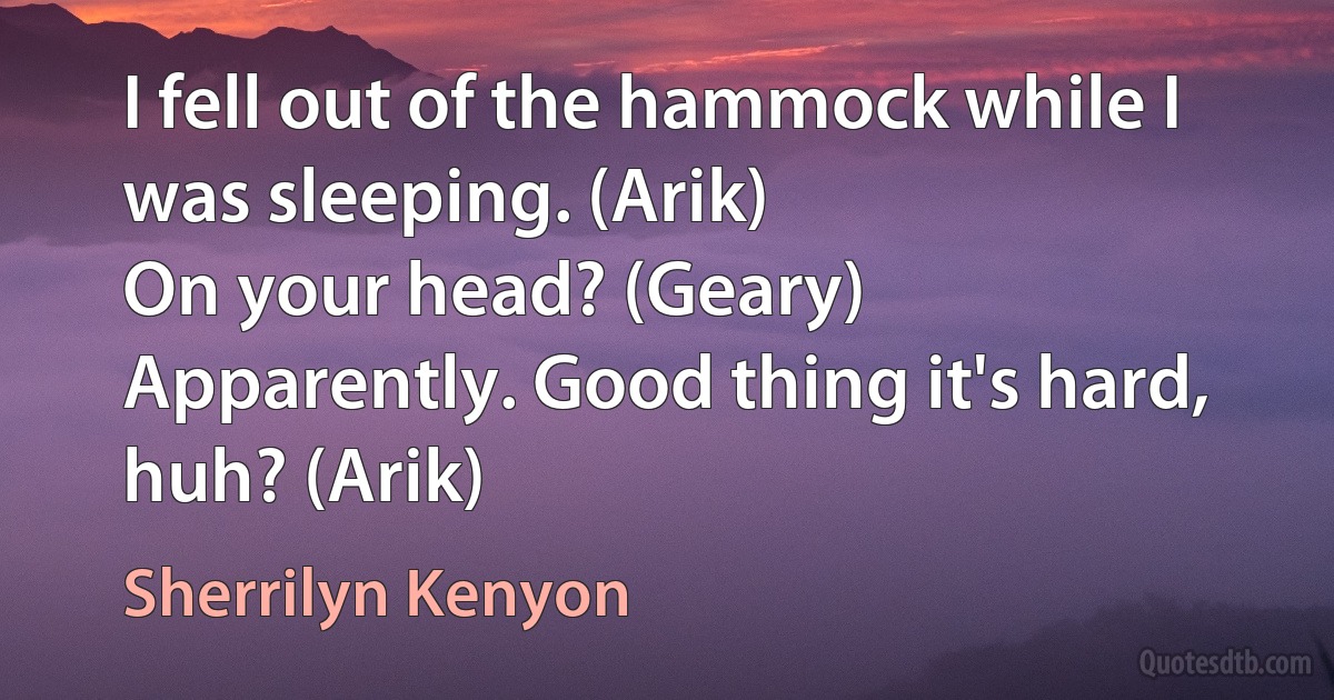 I fell out of the hammock while I was sleeping. (Arik)
On your head? (Geary)
Apparently. Good thing it's hard, huh? (Arik) (Sherrilyn Kenyon)