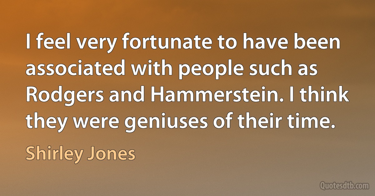 I feel very fortunate to have been associated with people such as Rodgers and Hammerstein. I think they were geniuses of their time. (Shirley Jones)