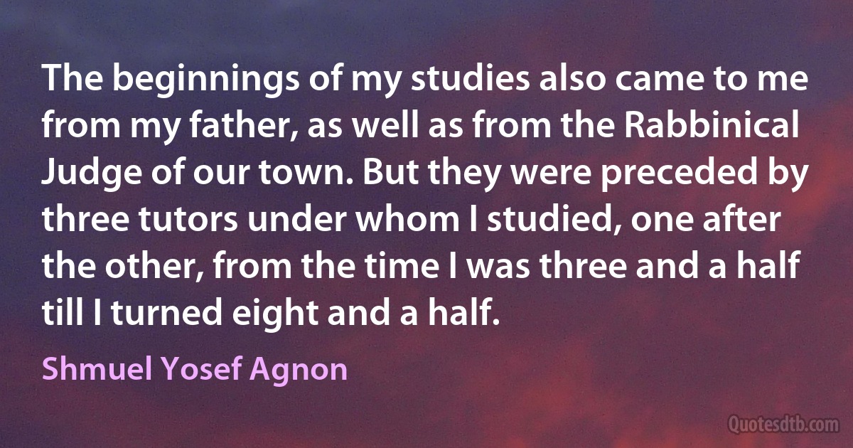 The beginnings of my studies also came to me from my father, as well as from the Rabbinical Judge of our town. But they were preceded by three tutors under whom I studied, one after the other, from the time I was three and a half till I turned eight and a half. (Shmuel Yosef Agnon)