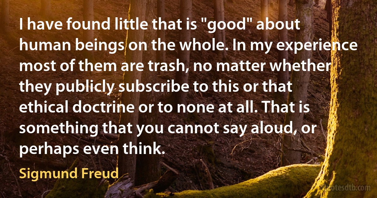 I have found little that is "good" about human beings on the whole. In my experience most of them are trash, no matter whether they publicly subscribe to this or that ethical doctrine or to none at all. That is something that you cannot say aloud, or perhaps even think. (Sigmund Freud)