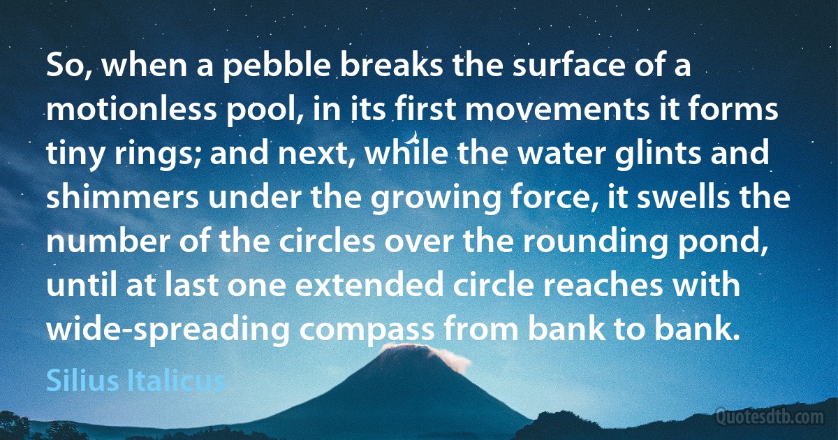 So, when a pebble breaks the surface of a motionless pool, in its first movements it forms tiny rings; and next, while the water glints and shimmers under the growing force, it swells the number of the circles over the rounding pond, until at last one extended circle reaches with wide-spreading compass from bank to bank. (Silius Italicus)