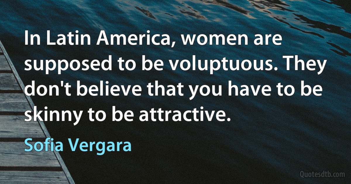 In Latin America, women are supposed to be voluptuous. They don't believe that you have to be skinny to be attractive. (Sofia Vergara)