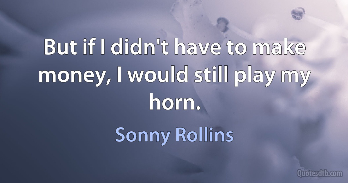 But if I didn't have to make money, I would still play my horn. (Sonny Rollins)