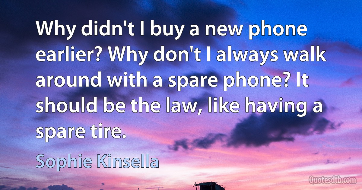 Why didn't I buy a new phone earlier? Why don't I always walk around with a spare phone? It should be the law, like having a spare tire. (Sophie Kinsella)