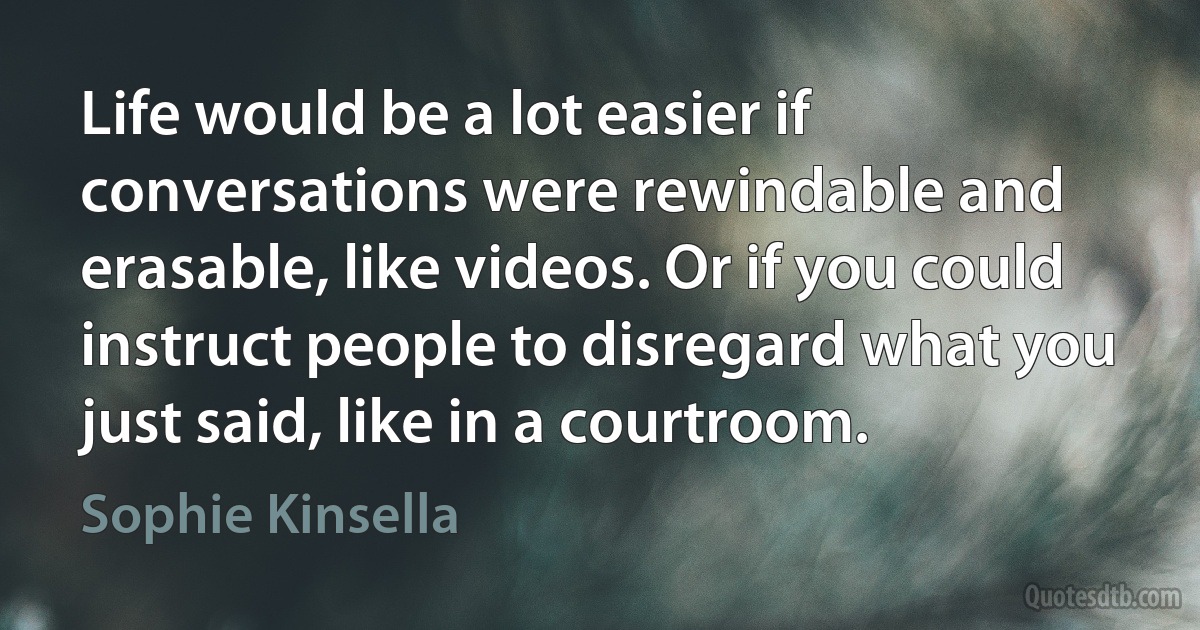 Life would be a lot easier if conversations were rewindable and erasable, like videos. Or if you could instruct people to disregard what you just said, like in a courtroom. (Sophie Kinsella)