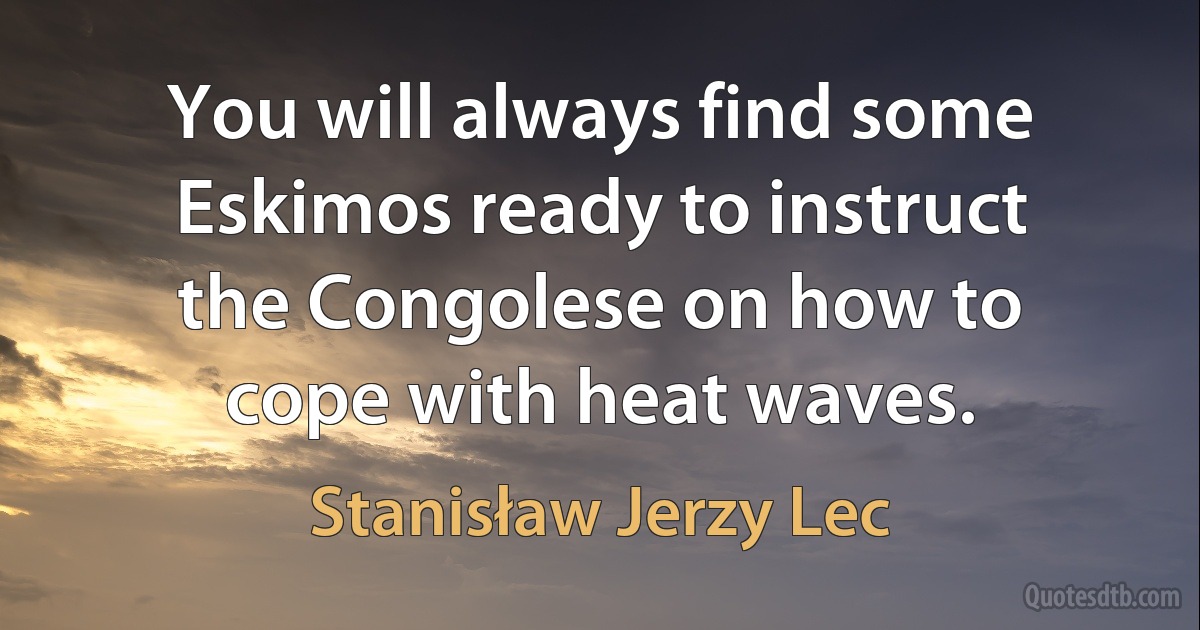 You will always find some Eskimos ready to instruct the Congolese on how to cope with heat waves. (Stanisław Jerzy Lec)