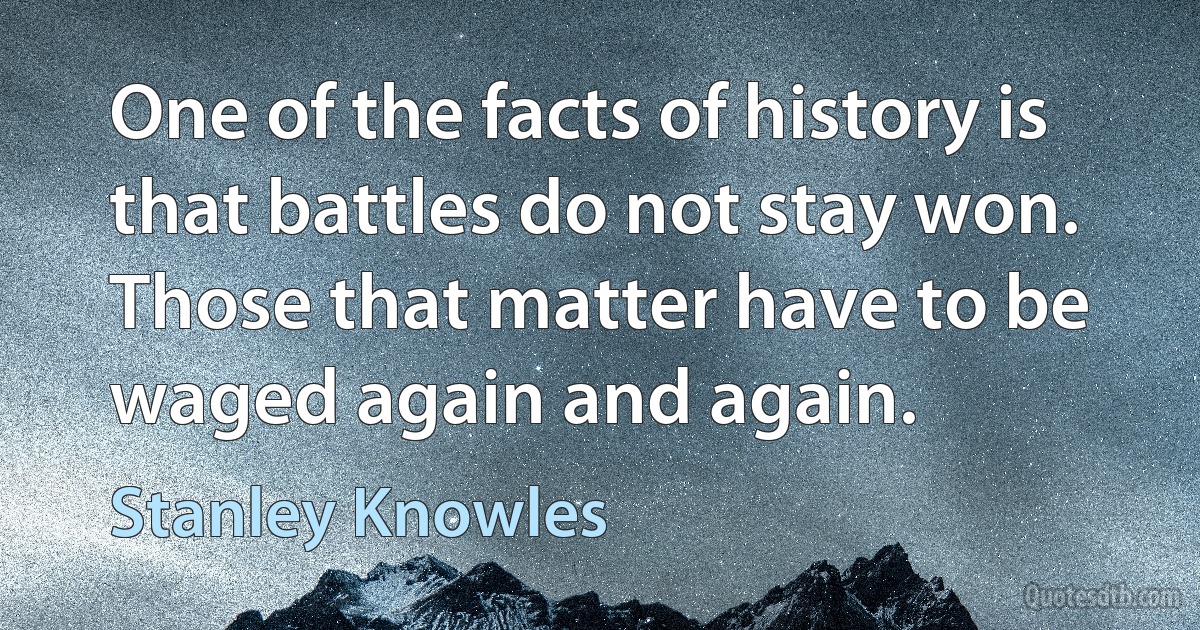 One of the facts of history is that battles do not stay won. Those that matter have to be waged again and again. (Stanley Knowles)