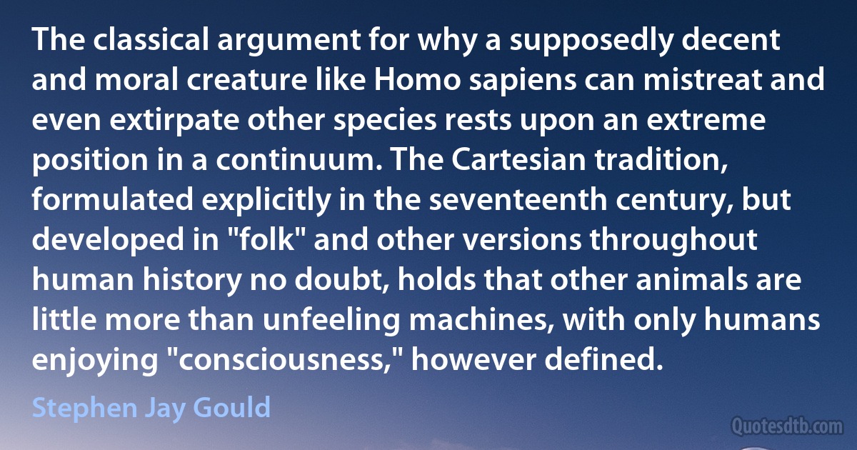 The classical argument for why a supposedly decent and moral creature like Homo sapiens can mistreat and even extirpate other species rests upon an extreme position in a continuum. The Cartesian tradition, formulated explicitly in the seventeenth century, but developed in "folk" and other versions throughout human history no doubt, holds that other animals are little more than unfeeling machines, with only humans enjoying "consciousness," however defined. (Stephen Jay Gould)