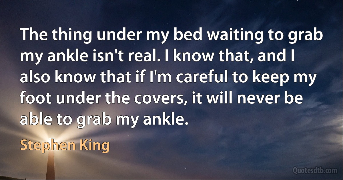 The thing under my bed waiting to grab my ankle isn't real. I know that, and I also know that if I'm careful to keep my foot under the covers, it will never be able to grab my ankle. (Stephen King)