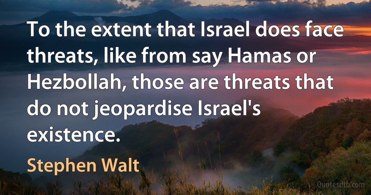 To the extent that Israel does face threats, like from say Hamas or Hezbollah, those are threats that do not jeopardise Israel's existence. (Stephen Walt)