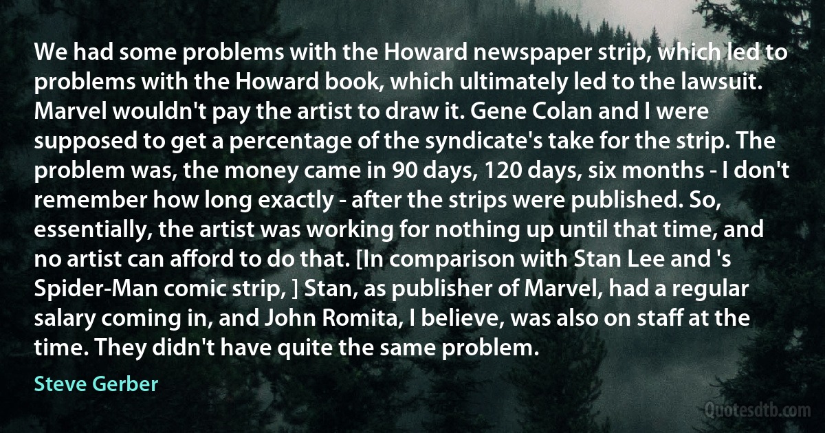 We had some problems with the Howard newspaper strip, which led to problems with the Howard book, which ultimately led to the lawsuit. Marvel wouldn't pay the artist to draw it. Gene Colan and I were supposed to get a percentage of the syndicate's take for the strip. The problem was, the money came in 90 days, 120 days, six months - I don't remember how long exactly - after the strips were published. So, essentially, the artist was working for nothing up until that time, and no artist can afford to do that. [In comparison with Stan Lee and 's Spider-Man comic strip, ] Stan, as publisher of Marvel, had a regular salary coming in, and John Romita, I believe, was also on staff at the time. They didn't have quite the same problem. (Steve Gerber)