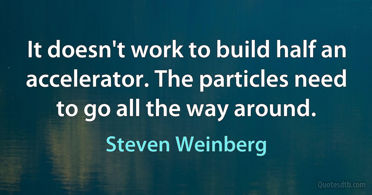 It doesn't work to build half an accelerator. The particles need to go all the way around. (Steven Weinberg)