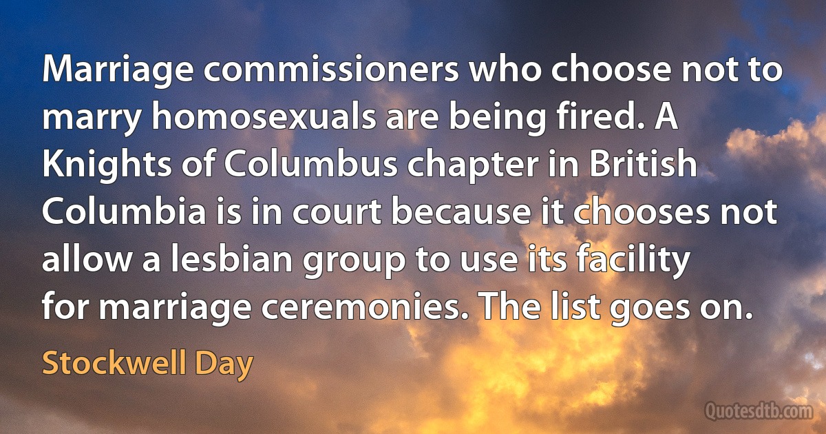 Marriage commissioners who choose not to marry homosexuals are being fired. A Knights of Columbus chapter in British Columbia is in court because it chooses not allow a lesbian group to use its facility for marriage ceremonies. The list goes on. (Stockwell Day)