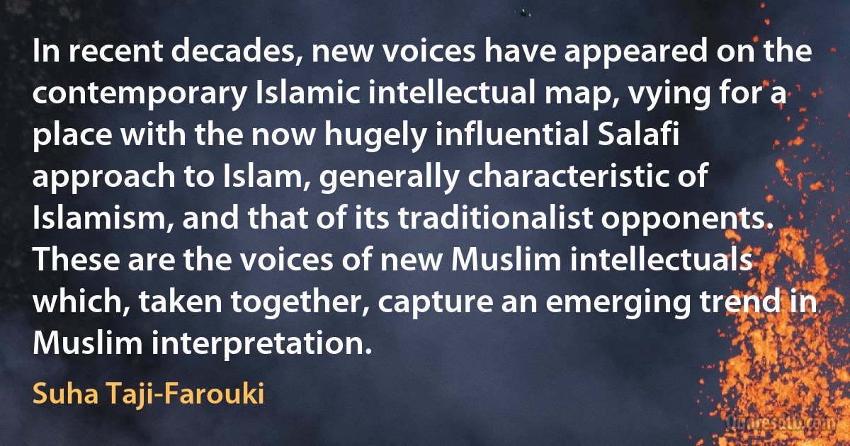 In recent decades, new voices have appeared on the contemporary Islamic intellectual map, vying for a place with the now hugely influential Salafi approach to Islam, generally characteristic of Islamism, and that of its traditionalist opponents. These are the voices of new Muslim intellectuals which, taken together, capture an emerging trend in Muslim interpretation. (Suha Taji-Farouki)