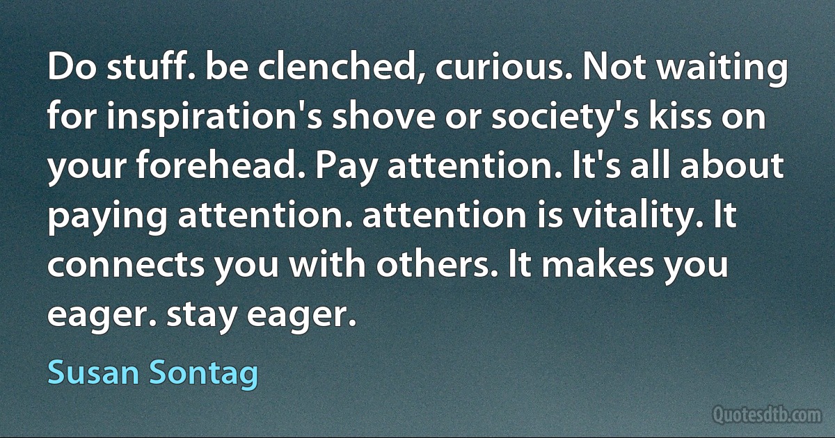 Do stuff. be clenched, curious. Not waiting for inspiration's shove or society's kiss on your forehead. Pay attention. It's all about paying attention. attention is vitality. It connects you with others. It makes you eager. stay eager. (Susan Sontag)