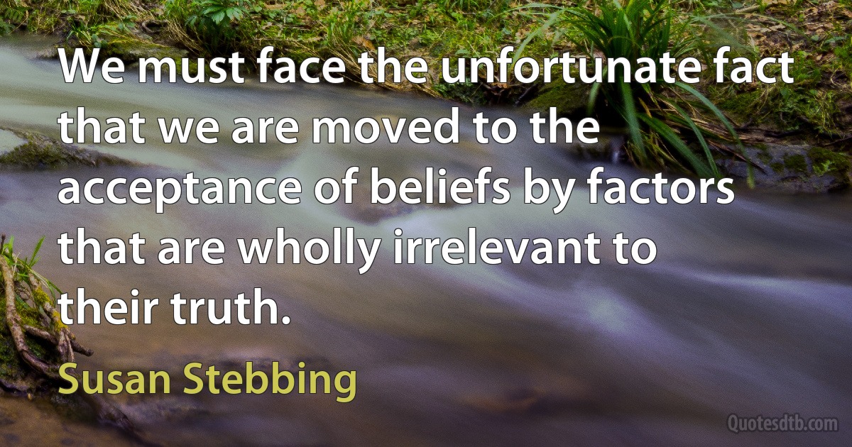 We must face the unfortunate fact that we are moved to the acceptance of beliefs by factors that are wholly irrelevant to their truth. (Susan Stebbing)