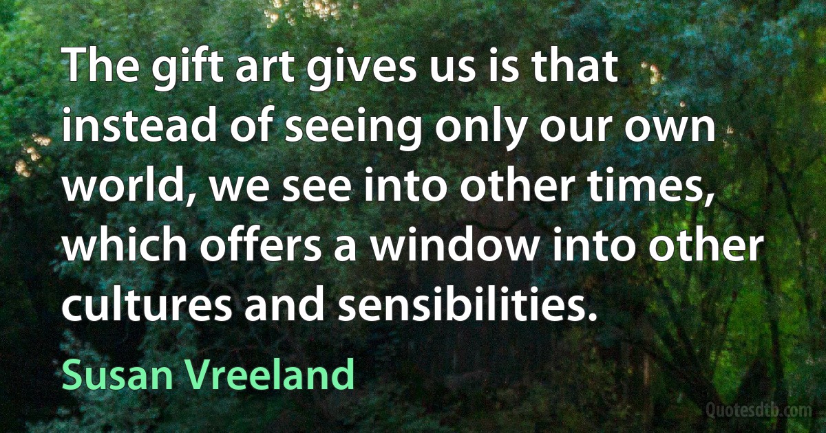 The gift art gives us is that instead of seeing only our own world, we see into other times, which offers a window into other cultures and sensibilities. (Susan Vreeland)