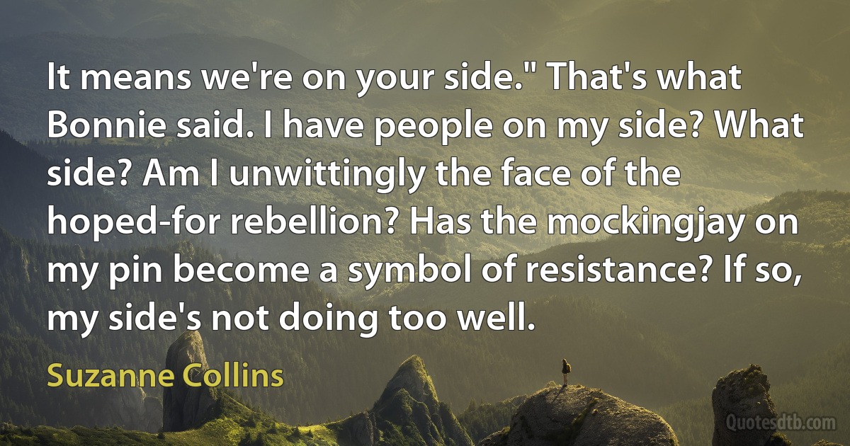 It means we're on your side." That's what Bonnie said. I have people on my side? What side? Am I unwittingly the face of the hoped-for rebellion? Has the mockingjay on my pin become a symbol of resistance? If so, my side's not doing too well. (Suzanne Collins)