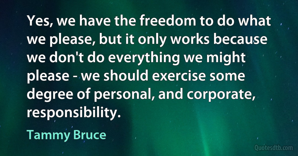 Yes, we have the freedom to do what we please, but it only works because we don't do everything we might please - we should exercise some degree of personal, and corporate, responsibility. (Tammy Bruce)