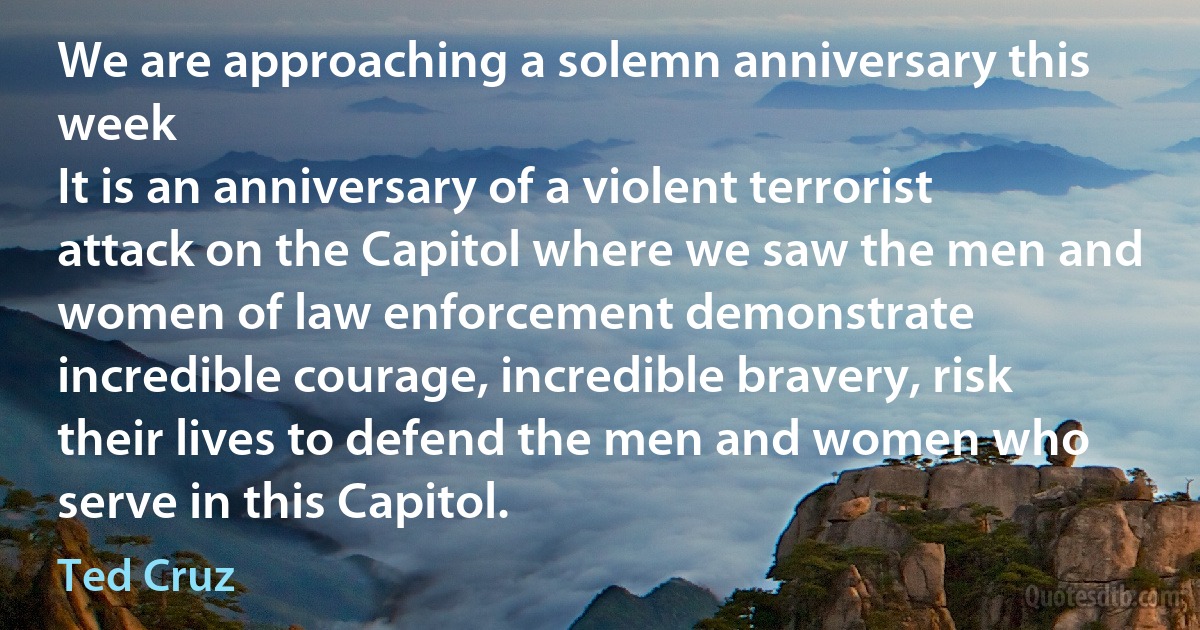 We are approaching a solemn anniversary this week
It is an anniversary of a violent terrorist attack on the Capitol where we saw the men and women of law enforcement demonstrate incredible courage, incredible bravery, risk their lives to defend the men and women who serve in this Capitol. (Ted Cruz)