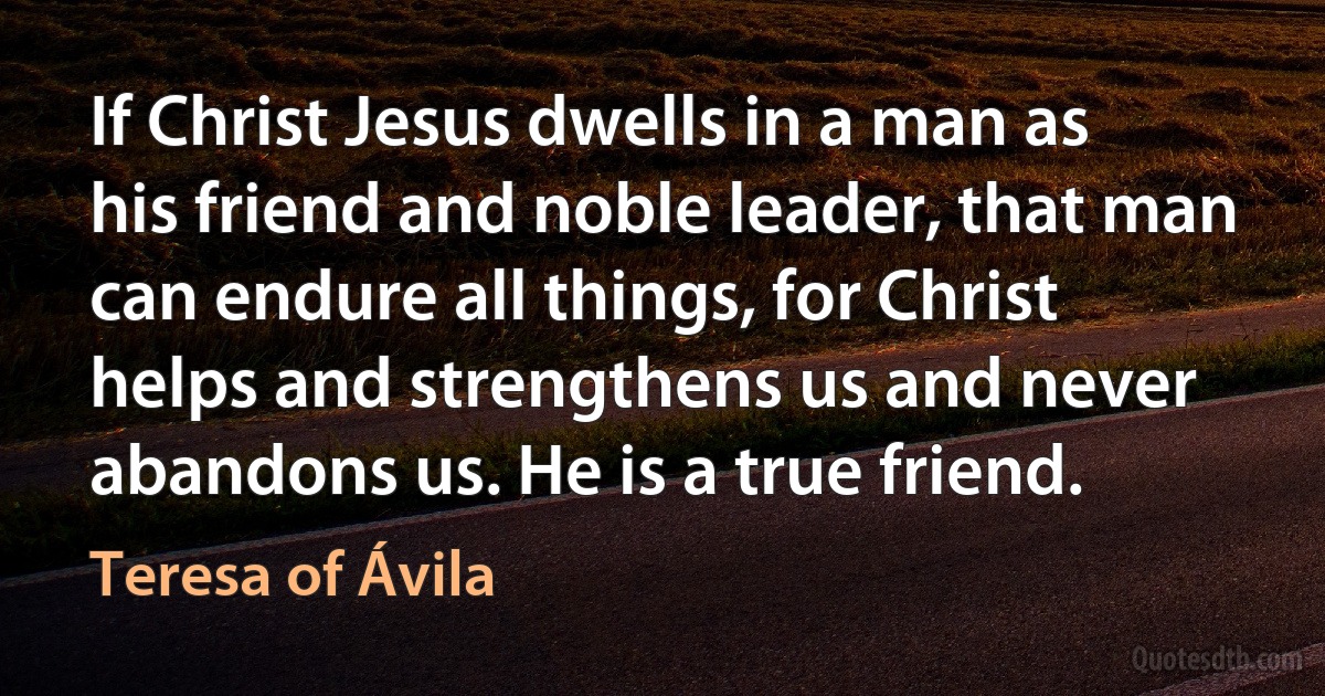 If Christ Jesus dwells in a man as his friend and noble leader, that man can endure all things, for Christ helps and strengthens us and never abandons us. He is a true friend. (Teresa of Ávila)