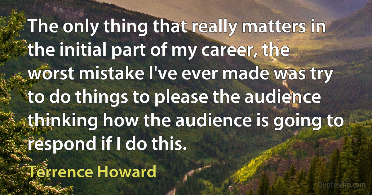 The only thing that really matters in the initial part of my career, the worst mistake I've ever made was try to do things to please the audience thinking how the audience is going to respond if I do this. (Terrence Howard)