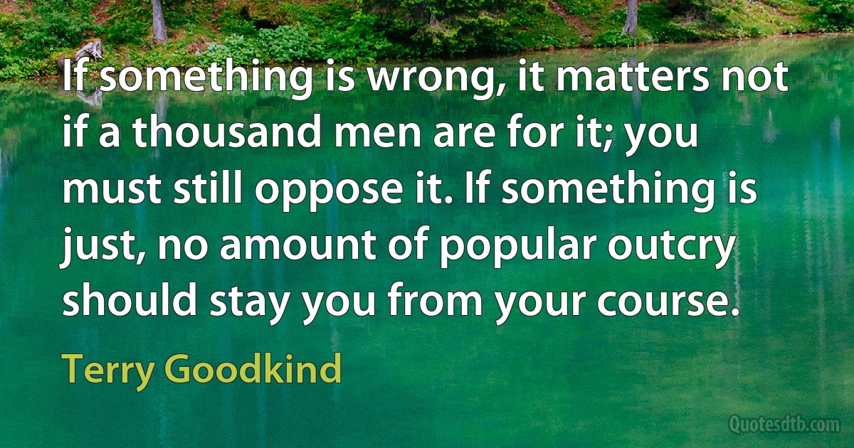 If something is wrong, it matters not if a thousand men are for it; you must still oppose it. If something is just, no amount of popular outcry should stay you from your course. (Terry Goodkind)