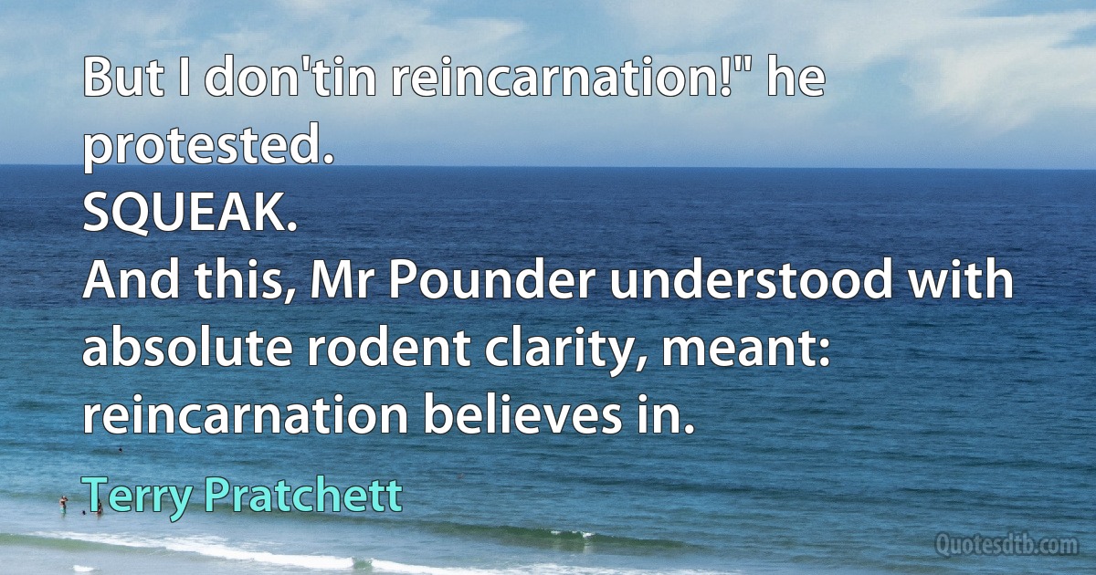 But I don'tin reincarnation!" he protested.
SQUEAK.
And this, Mr Pounder understood with absolute rodent clarity, meant: reincarnation believes in. (Terry Pratchett)