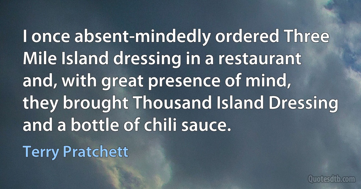 I once absent-mindedly ordered Three Mile Island dressing in a restaurant and, with great presence of mind, they brought Thousand Island Dressing and a bottle of chili sauce. (Terry Pratchett)