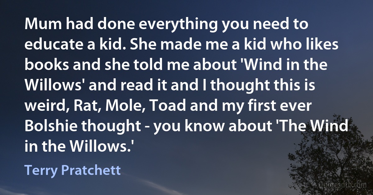 Mum had done everything you need to educate a kid. She made me a kid who likes books and she told me about 'Wind in the Willows' and read it and I thought this is weird, Rat, Mole, Toad and my first ever Bolshie thought - you know about 'The Wind in the Willows.' (Terry Pratchett)