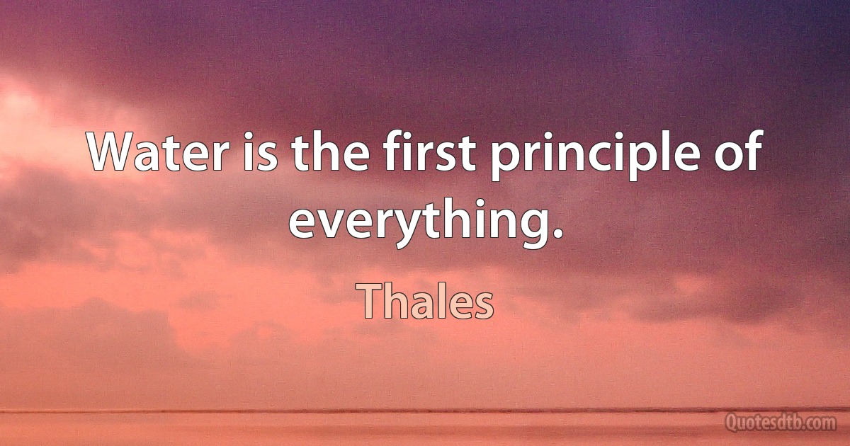 Water is the first principle of everything. (Thales)