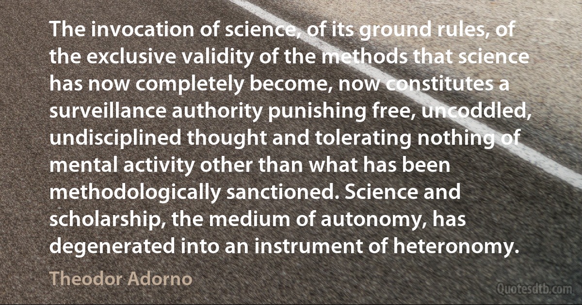 The invocation of science, of its ground rules, of the exclusive validity of the methods that science has now completely become, now constitutes a surveillance authority punishing free, uncoddled, undisciplined thought and tolerating nothing of mental activity other than what has been methodologically sanctioned. Science and scholarship, the medium of autonomy, has degenerated into an instrument of heteronomy. (Theodor Adorno)