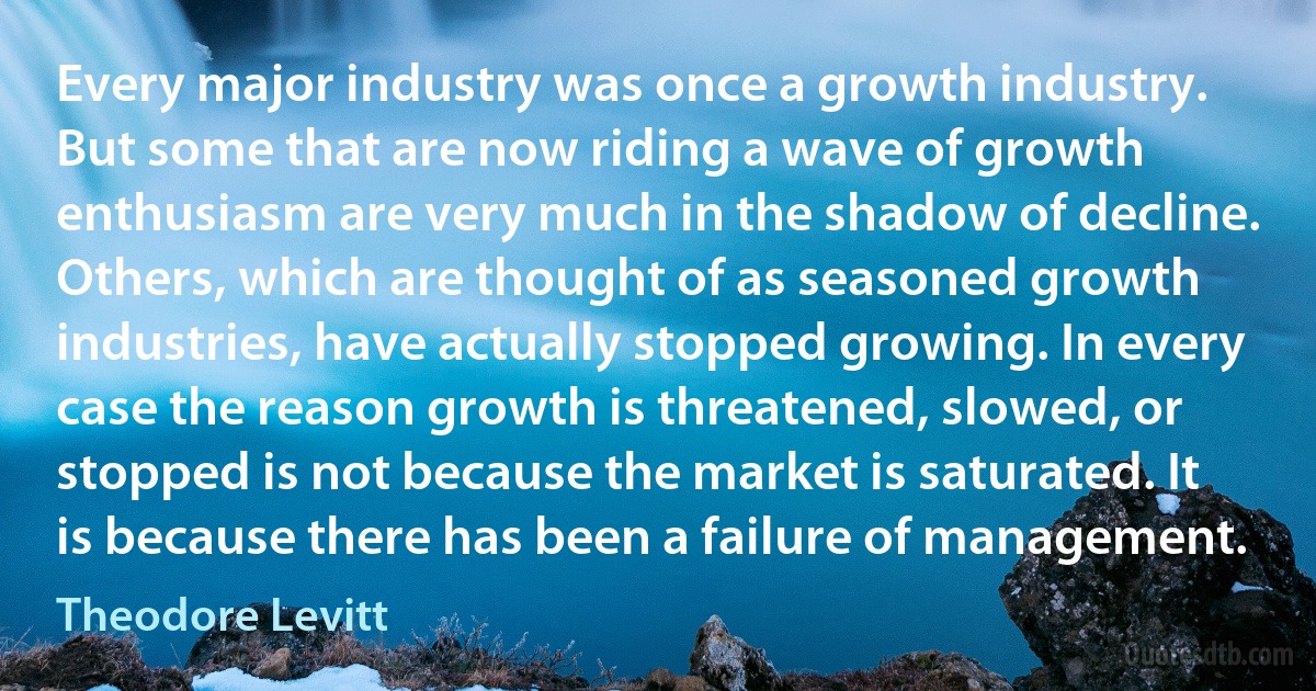 Every major industry was once a growth industry. But some that are now riding a wave of growth enthusiasm are very much in the shadow of decline. Others, which are thought of as seasoned growth industries, have actually stopped growing. In every case the reason growth is threatened, slowed, or stopped is not because the market is saturated. It is because there has been a failure of management. (Theodore Levitt)