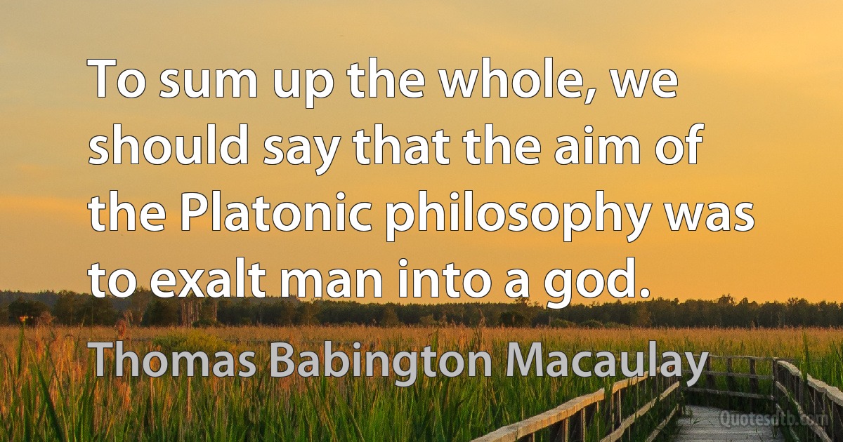 To sum up the whole, we should say that the aim of the Platonic philosophy was to exalt man into a god. (Thomas Babington Macaulay)