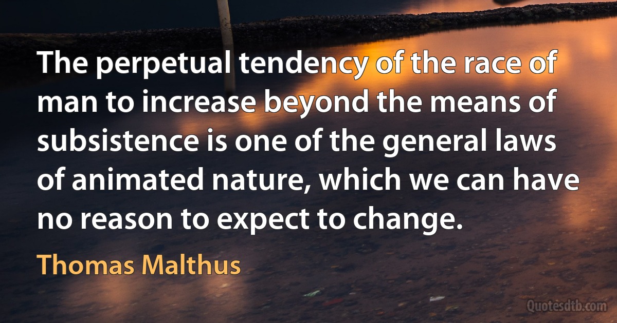 The perpetual tendency of the race of man to increase beyond the means of subsistence is one of the general laws of animated nature, which we can have no reason to expect to change. (Thomas Malthus)