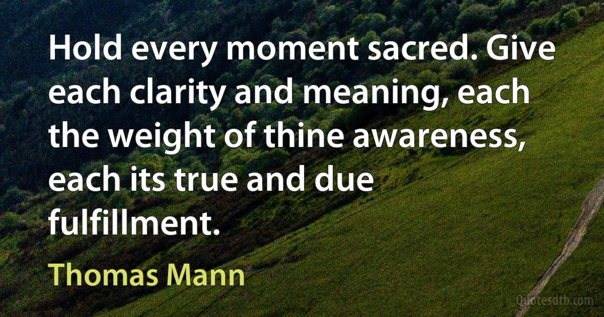 Hold every moment sacred. Give each clarity and meaning, each the weight of thine awareness, each its true and due fulfillment. (Thomas Mann)