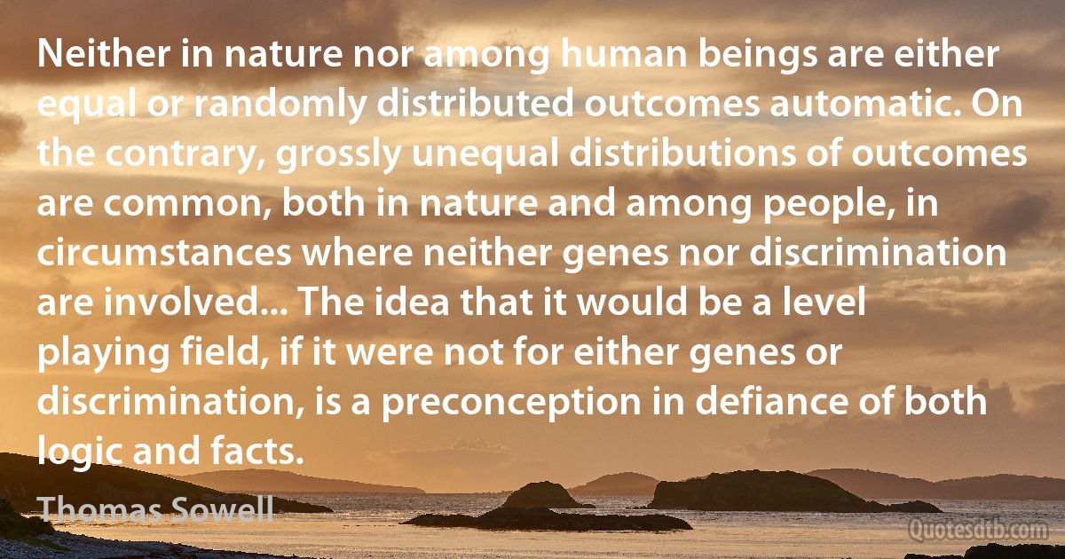 Neither in nature nor among human beings are either equal or randomly distributed outcomes automatic. On the contrary, grossly unequal distributions of outcomes are common, both in nature and among people, in circumstances where neither genes nor discrimination are involved... The idea that it would be a level playing field, if it were not for either genes or discrimination, is a preconception in defiance of both logic and facts. (Thomas Sowell)