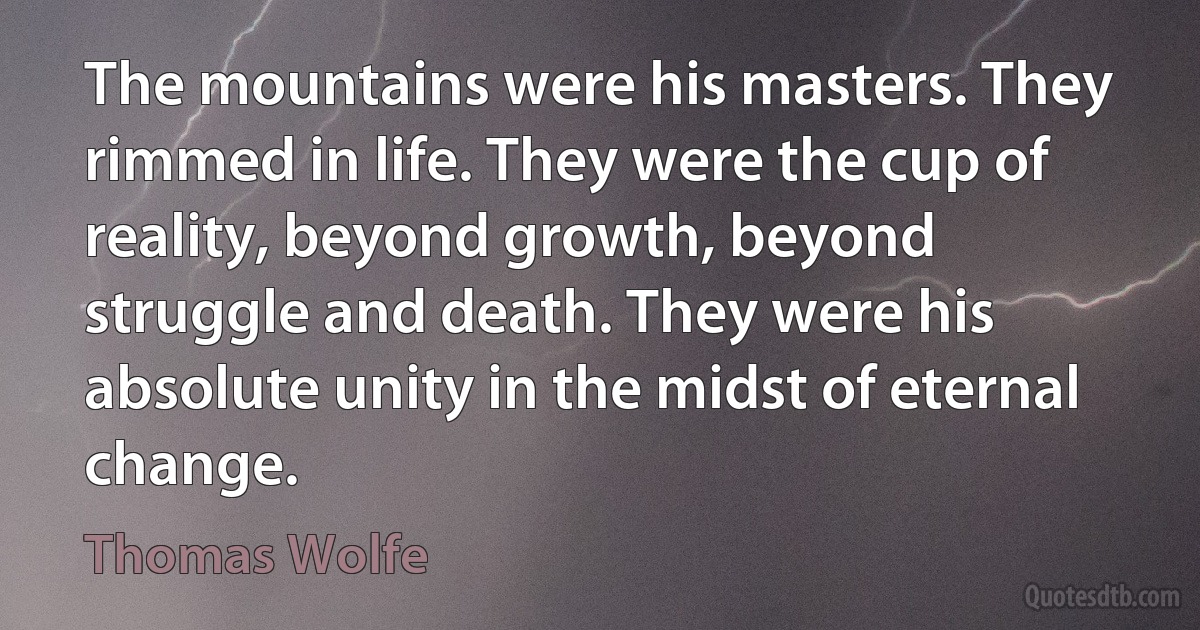 The mountains were his masters. They rimmed in life. They were the cup of reality, beyond growth, beyond struggle and death. They were his absolute unity in the midst of eternal change. (Thomas Wolfe)