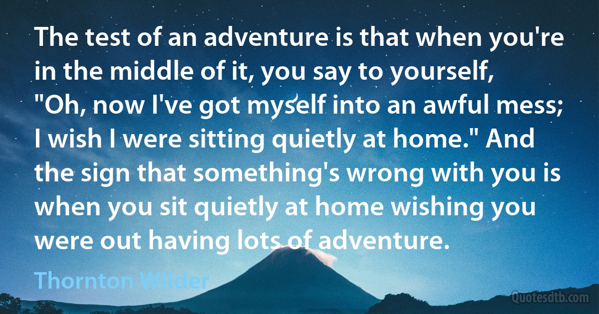 The test of an adventure is that when you're in the middle of it, you say to yourself, "Oh, now I've got myself into an awful mess; I wish I were sitting quietly at home." And the sign that something's wrong with you is when you sit quietly at home wishing you were out having lots of adventure. (Thornton Wilder)