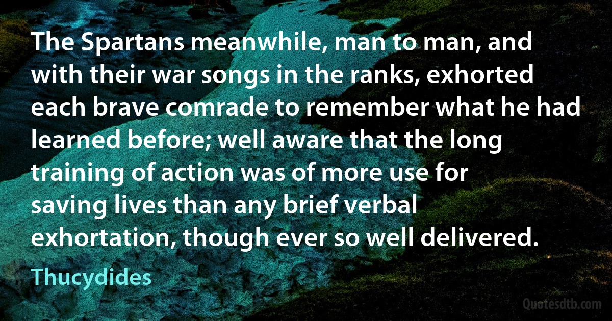 The Spartans meanwhile, man to man, and with their war songs in the ranks, exhorted each brave comrade to remember what he had learned before; well aware that the long training of action was of more use for saving lives than any brief verbal exhortation, though ever so well delivered. (Thucydides)