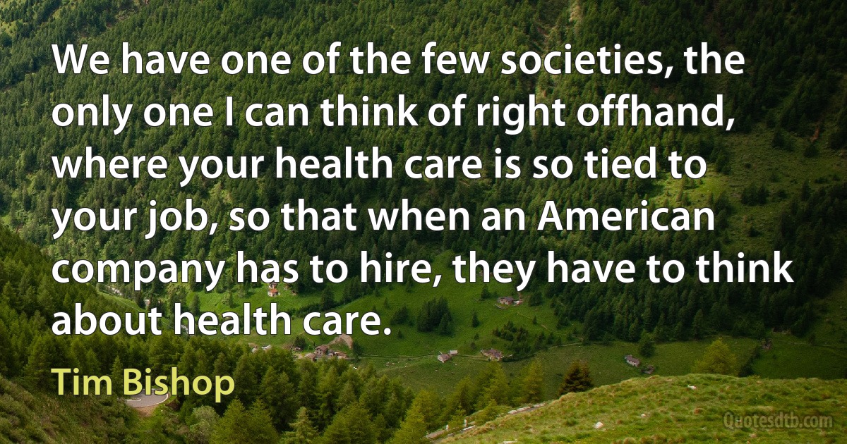 We have one of the few societies, the only one I can think of right offhand, where your health care is so tied to your job, so that when an American company has to hire, they have to think about health care. (Tim Bishop)