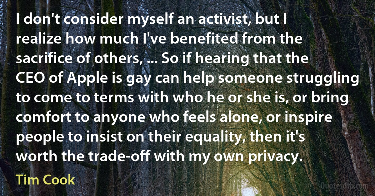 I don't consider myself an activist, but I realize how much I've benefited from the sacrifice of others, ... So if hearing that the CEO of Apple is gay can help someone struggling to come to terms with who he or she is, or bring comfort to anyone who feels alone, or inspire people to insist on their equality, then it's worth the trade-off with my own privacy. (Tim Cook)