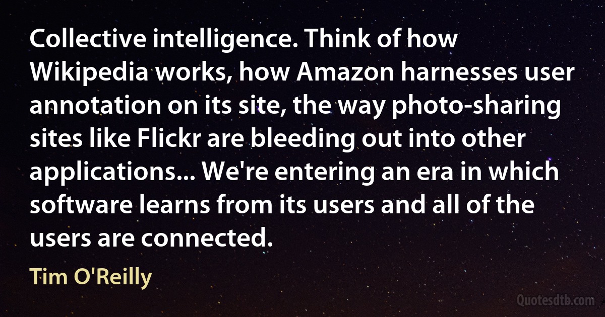 Collective intelligence. Think of how Wikipedia works, how Amazon harnesses user annotation on its site, the way photo-sharing sites like Flickr are bleeding out into other applications... We're entering an era in which software learns from its users and all of the users are connected. (Tim O'Reilly)