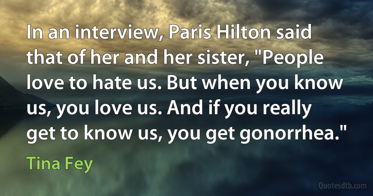 In an interview, Paris Hilton said that of her and her sister, "People love to hate us. But when you know us, you love us. And if you really get to know us, you get gonorrhea." (Tina Fey)