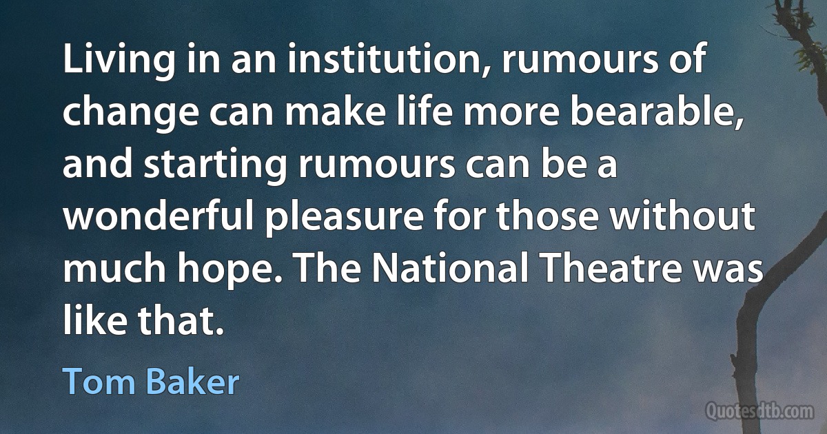 Living in an institution, rumours of change can make life more bearable, and starting rumours can be a wonderful pleasure for those without much hope. The National Theatre was like that. (Tom Baker)