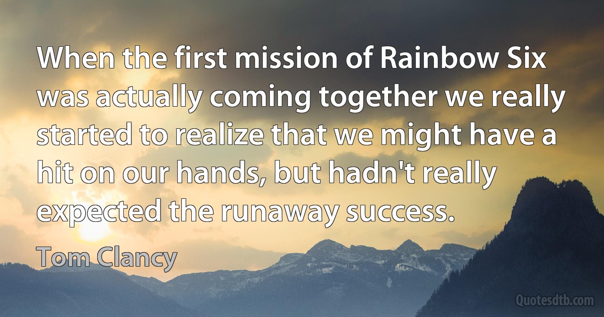 When the first mission of Rainbow Six was actually coming together we really started to realize that we might have a hit on our hands, but hadn't really expected the runaway success. (Tom Clancy)