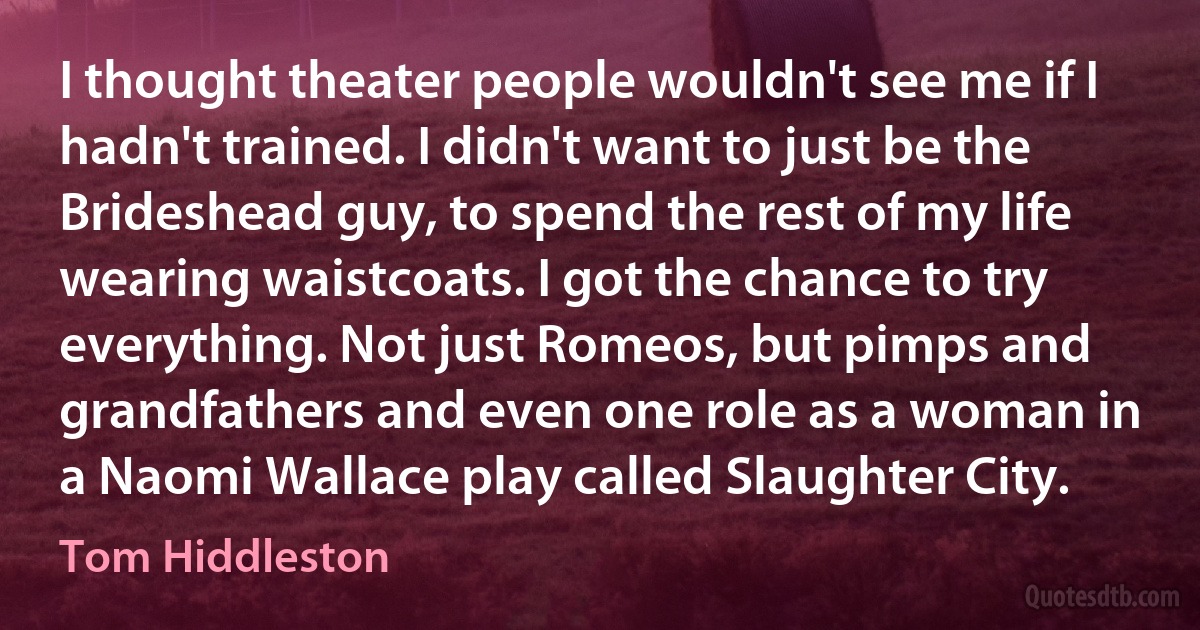 I thought theater people wouldn't see me if I hadn't trained. I didn't want to just be the Brideshead guy, to spend the rest of my life wearing waistcoats. I got the chance to try everything. Not just Romeos, but pimps and grandfathers and even one role as a woman in a Naomi Wallace play called Slaughter City. (Tom Hiddleston)